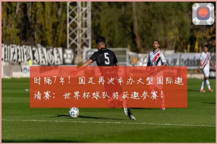 时隔7年！国足再次举办大型国际邀请赛：世界杯球队将获邀参赛！