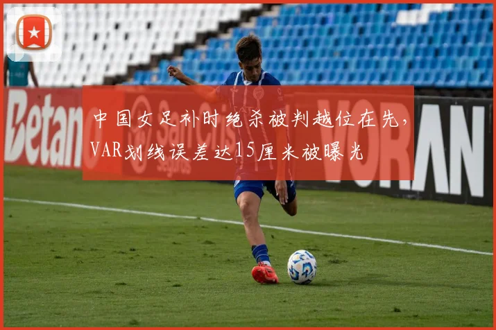 中国女足补时绝杀被判越位在先,VAR划线误差达15厘米被曝光