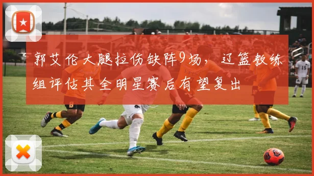 郭艾伦大腿拉伤缺阵9场,辽篮教练组评估其全明星赛后有望复出