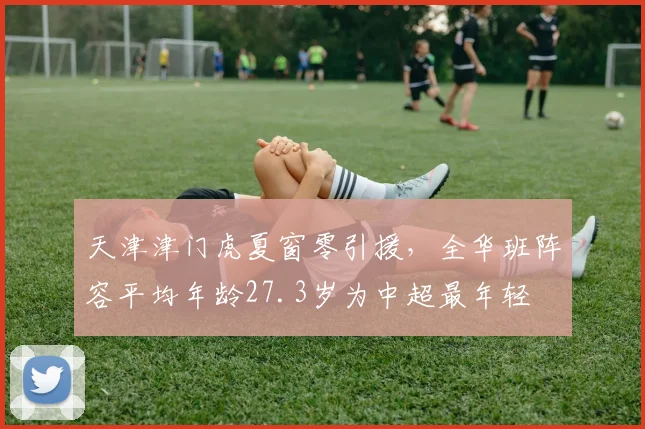 天津津门虎夏窗零引援,全华班阵容平均年龄27.3岁为中超最年轻