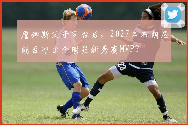 詹姆斯父子同台后，2027年布朗尼能否冲击全明星新秀赛MVP？