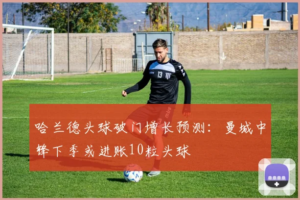 哈兰德头球破门增长预测:曼城中锋下季或进账10粒头球