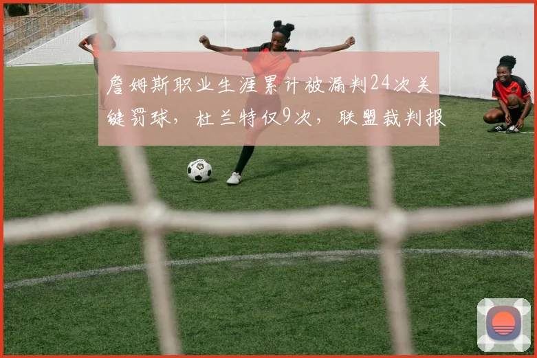 詹姆斯职业生涯累计被漏判24次关键罚球，杜兰特仅9次，联盟裁判报告揭示双标？