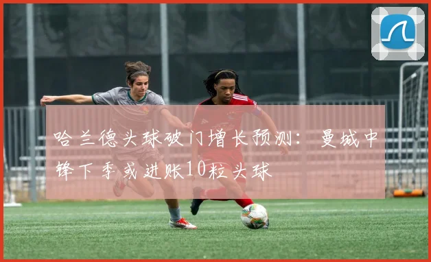 哈兰德头球破门增长预测:曼城中锋下季或进账10粒头球