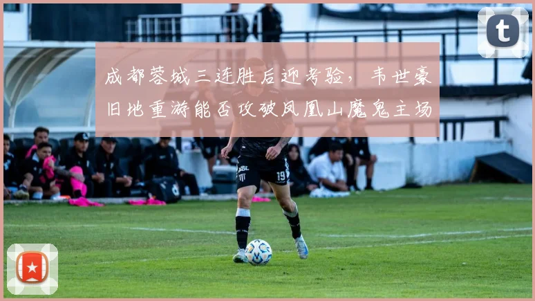 成都蓉城三连胜后迎考验,韦世豪旧地重游能否攻破凤凰山魔鬼主场